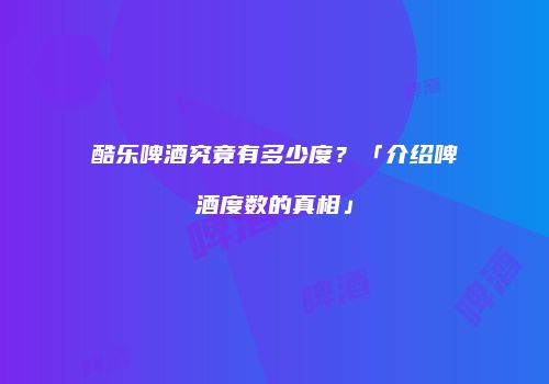 酷乐啤酒究竟有多少度？「介绍啤酒度数的真相」