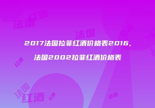 2017法国拉菲红酒价格表2016,法国2002拉菲红酒价格表
