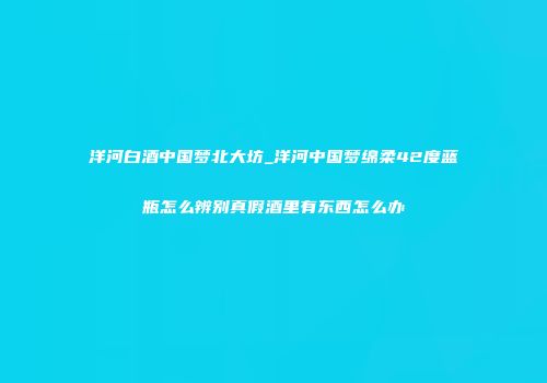 洋河白酒中国梦北大坊_洋河中国梦绵柔42度蓝瓶怎么辨别真假酒里有东西怎么办
