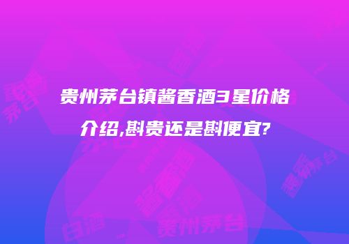 贵州茅台镇酱香酒3星价格介绍,斟贵还是斟便宜?