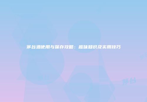 茅台酒使用与保存攻略：趣味知识及实用技巧