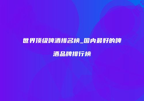 世界顶级啤酒排名榜_国内最好的啤酒品牌排行榜