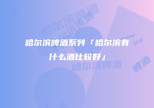 哈尔滨啤酒系列「哈尔滨有什么酒比较好」