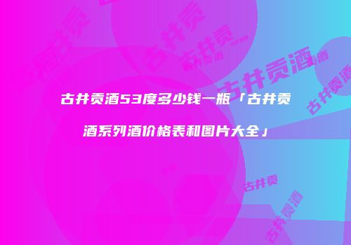 古井贡酒53度多少钱一瓶「古井贡酒系列酒价格表和图片大全」