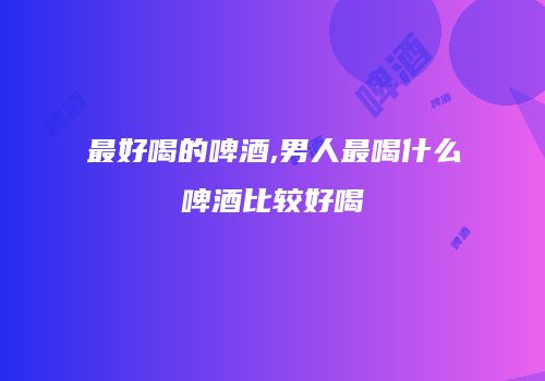 最好喝的啤酒,男人最喝什么啤酒比较好喝