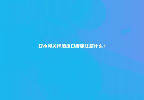 日本海关啤酒进口需要注意什么？
