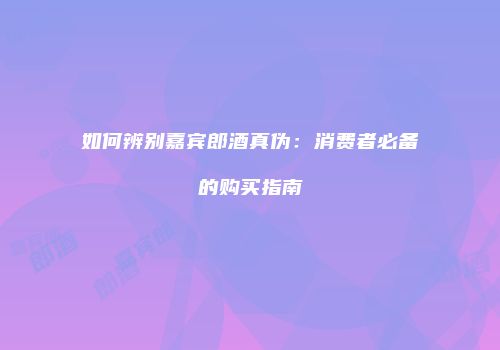 如何辨别嘉宾郎酒真伪：消费者必备的购买指南