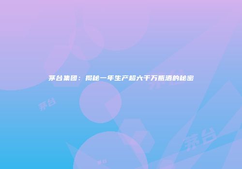 茅台集团：揭秘一年生产超六千万瓶酒的秘密