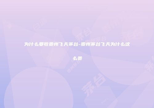 为什么要收贵州飞天茅台-贵州茅台飞天为什么这么贵