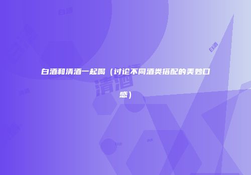 白酒和清酒一起喝（讨论不同酒类搭配的美妙口感）