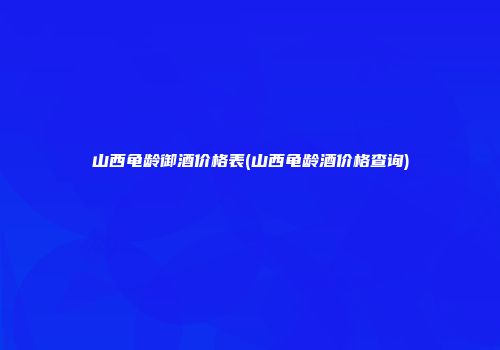 山西龟龄御酒价格表(山西龟龄酒价格查询)