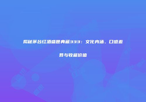 揭秘茅台红酒盛世典藏333：文化内涵、口感差异与收藏价值