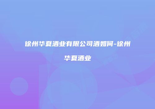 徐州华夏酒业有限公司酒如何-徐州华夏酒业