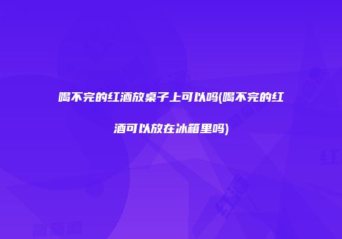 喝不完的红酒放桌子上可以吗(喝不完的红酒可以放在冰箱里吗)