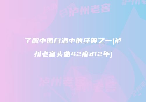 了解中国白酒中的经典之一(泸州老窖头曲42度d12年)