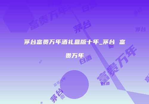 茅台富贵万年酒礼盒版十年_茅台 富贵万年