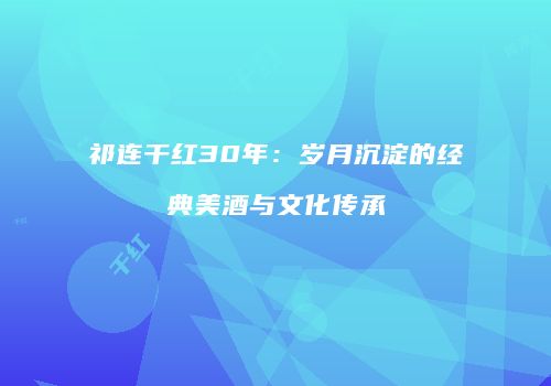 祁连干红30年：岁月沉淀的经典美酒与文化传承