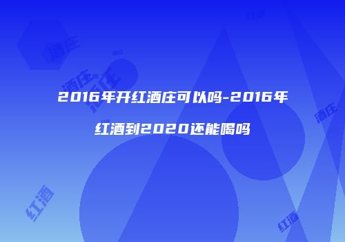 2016年开红酒庄可以吗-2016年红酒到2020还能喝吗