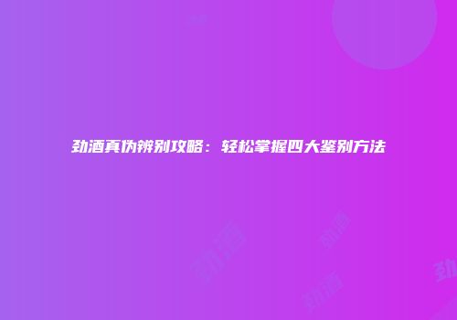 劲酒真伪辨别攻略：轻松掌握四大鉴别方法