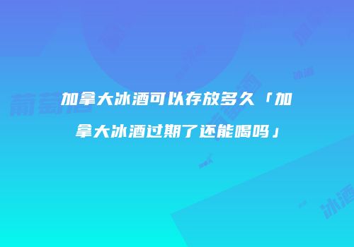 加拿大冰酒可以存放多久「加拿大冰酒过期了还能喝吗」