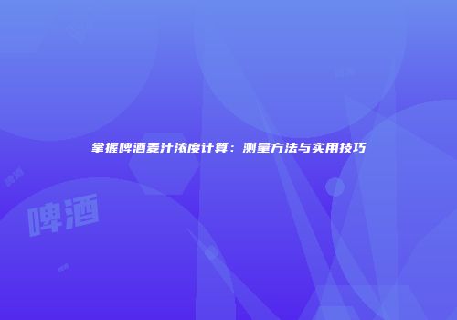 掌握啤酒麦汁浓度计算：测量方法与实用技巧