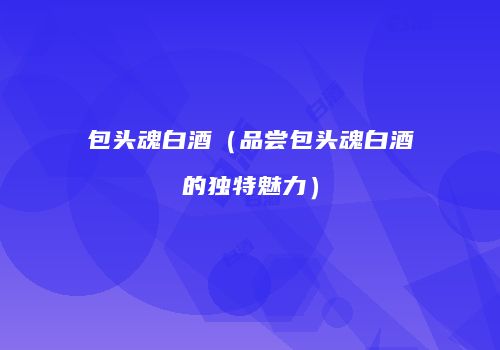 包头魂白酒（品尝包头魂白酒的独特魅力）