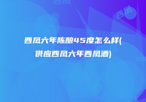 西凤六年陈酿45度怎么样(供应西凤六年西凤酒)
