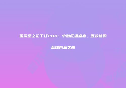 雷沃堡之花干红2011：中粮红酒盛宴，多款佳酿品味自然之酿