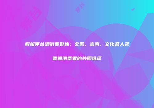 解析茅台酒消费群体：公职、富商、文化名人及普通消费者的共同选择