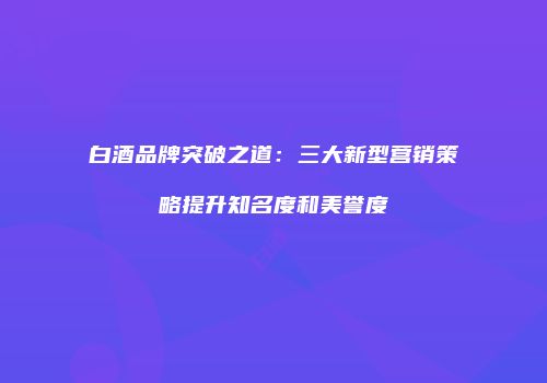 白酒品牌突破之道：三大新型营销策略提升知名度和美誉度
