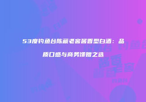 53度钓鱼台陈藏老窖酱香型白酒：品质口感与商务馈赠之选