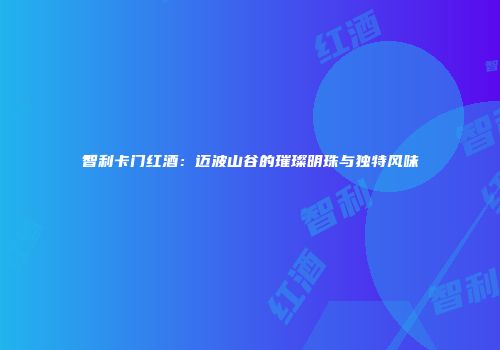 智利卡门红酒：迈波山谷的璀璨明珠与独特风味