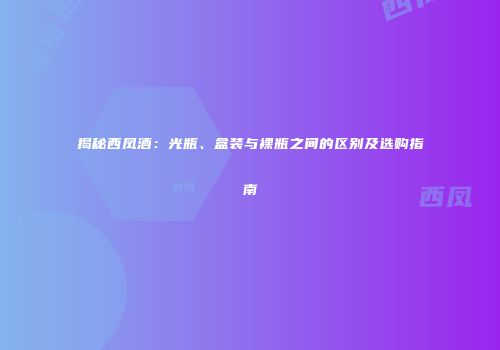 揭秘西凤酒：光瓶、盒装与裸瓶之间的区别及选购指南