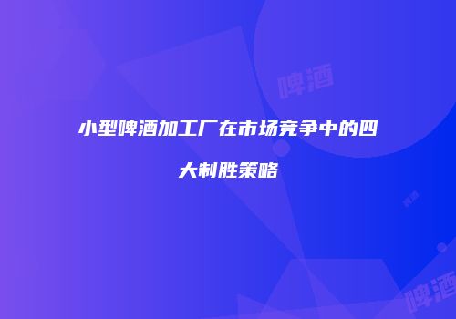 小型啤酒加工厂在市场竞争中的四大制胜策略