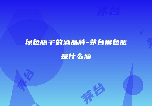 绿色瓶子的酒品牌-茅台黑色瓶是什么酒