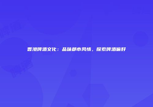 香港啤酒文化：品味都市风情，探索啤酒偏好