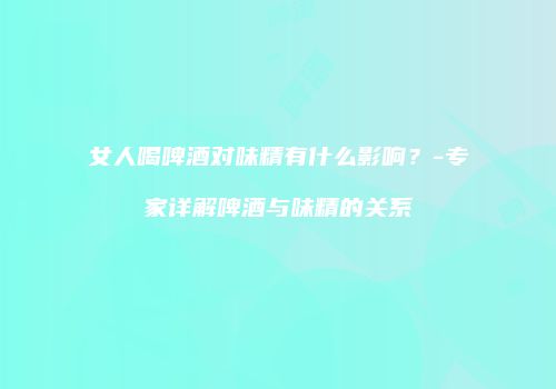 女人喝啤酒对味精有什么影响？-专家详解啤酒与味精的关系