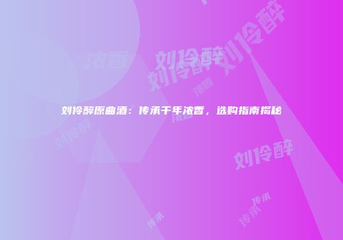 刘伶醉原曲酒：传承千年浓香，选购指南揭秘