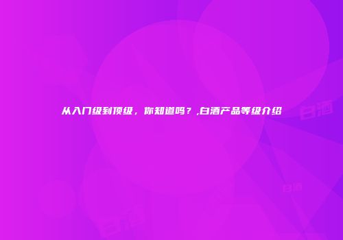 从入门级到顶级，你知道吗？,白酒产品等级介绍