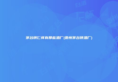 茅台镇仁怀有那些酒厂(贵州茅台镇酒厂)