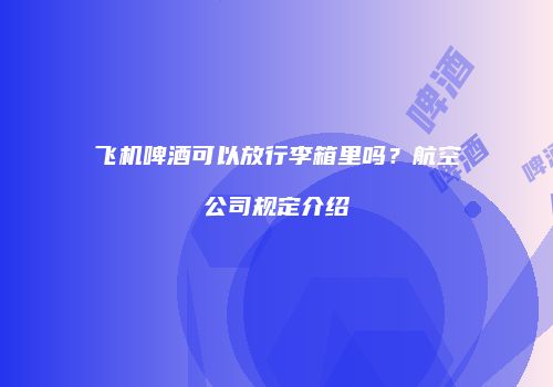 飞机啤酒可以放行李箱里吗？航空公司规定介绍