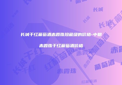 长城干红葡萄酒赤霞珠珍藏级的价格-中粮赤霞珠干红葡萄酒价格