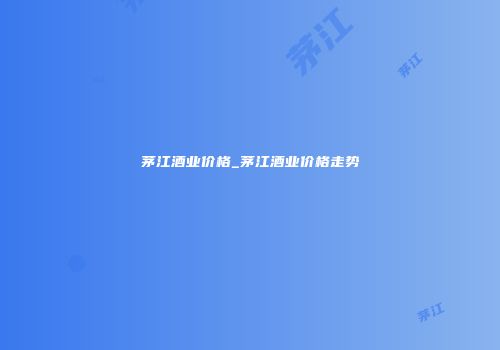 茅江酒业价格_茅江酒业价格走势