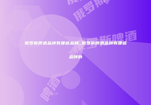 俄罗斯啤酒品牌有哪些品牌_俄罗斯啤酒品牌有哪些品牌的