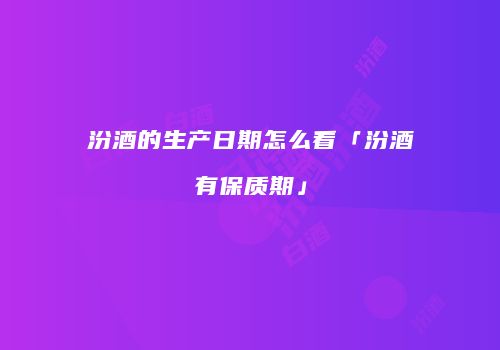 汾酒的生产日期怎么看「汾酒有保质期」