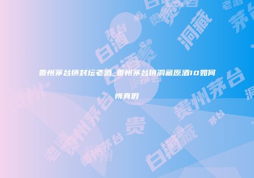 贵州茅台镇封坛老酒_贵州茅台镇洞藏原酒10如何辨真假