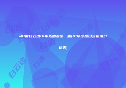 48度白云边18年陈酿多少一瓶(12年陈酿白云边酒价格表)