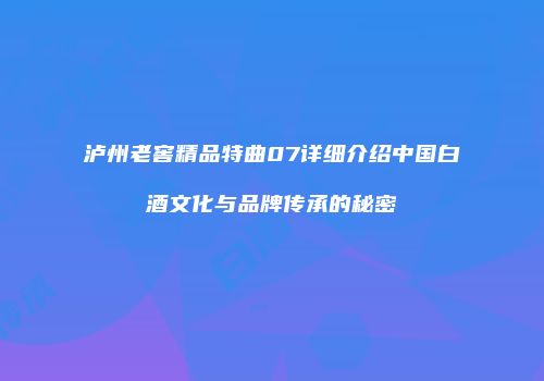 泸州老窖精品特曲07详细介绍中国白酒文化与品牌传承的秘密