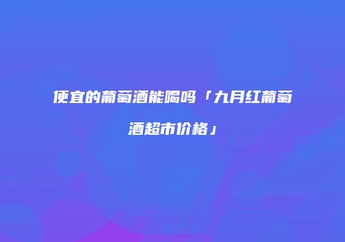 便宜的葡萄酒能喝吗「九月红葡萄酒超市价格」