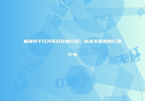 格瑞特干红河东红价格介绍，你还不知道的红酒行情